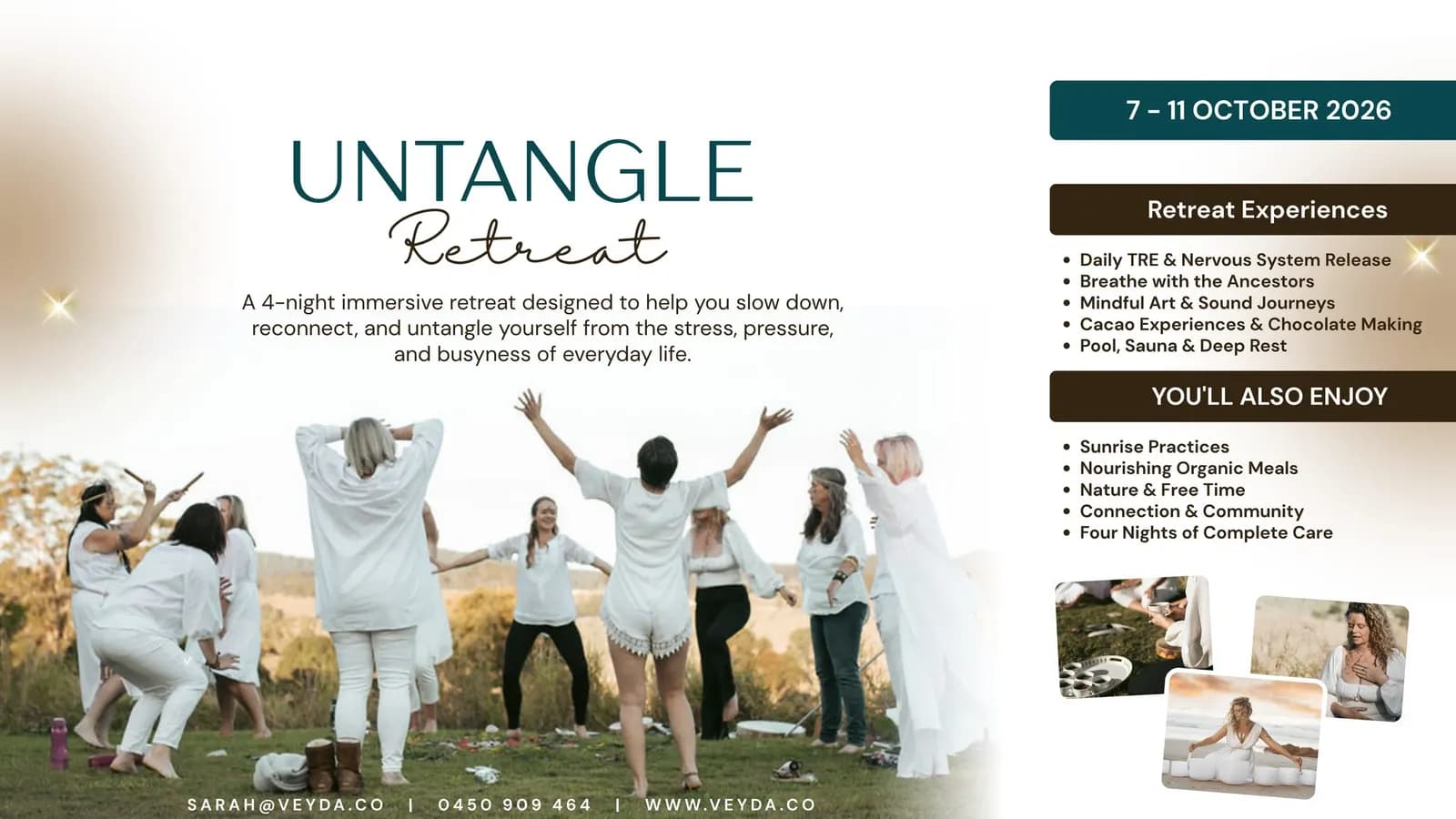Ist möglicherweise ein Bild von Text „7-110CTOBER 2026 UNTANGLE Retreat A 4-night immersive retreat designed to help you slow down, reconnect, and untangle yourself from the stress, pressure, and busyness of everyday life. Retreat Experiences TRE Nervous System Release Breathe with Ancestors Mindful Art Sound Journeys Cacao Experiences Chocolate Making Pool, Sauna Deep Rest YOU'LL ALSO ENJOY Sunrise Practices Nourishing Organic Meals Nature Free Time Connection Community Four Nights of Complete Care SARAH@VEYDA.CO 0450 909 0450909464 464 WWW.VEYDA.CO“
